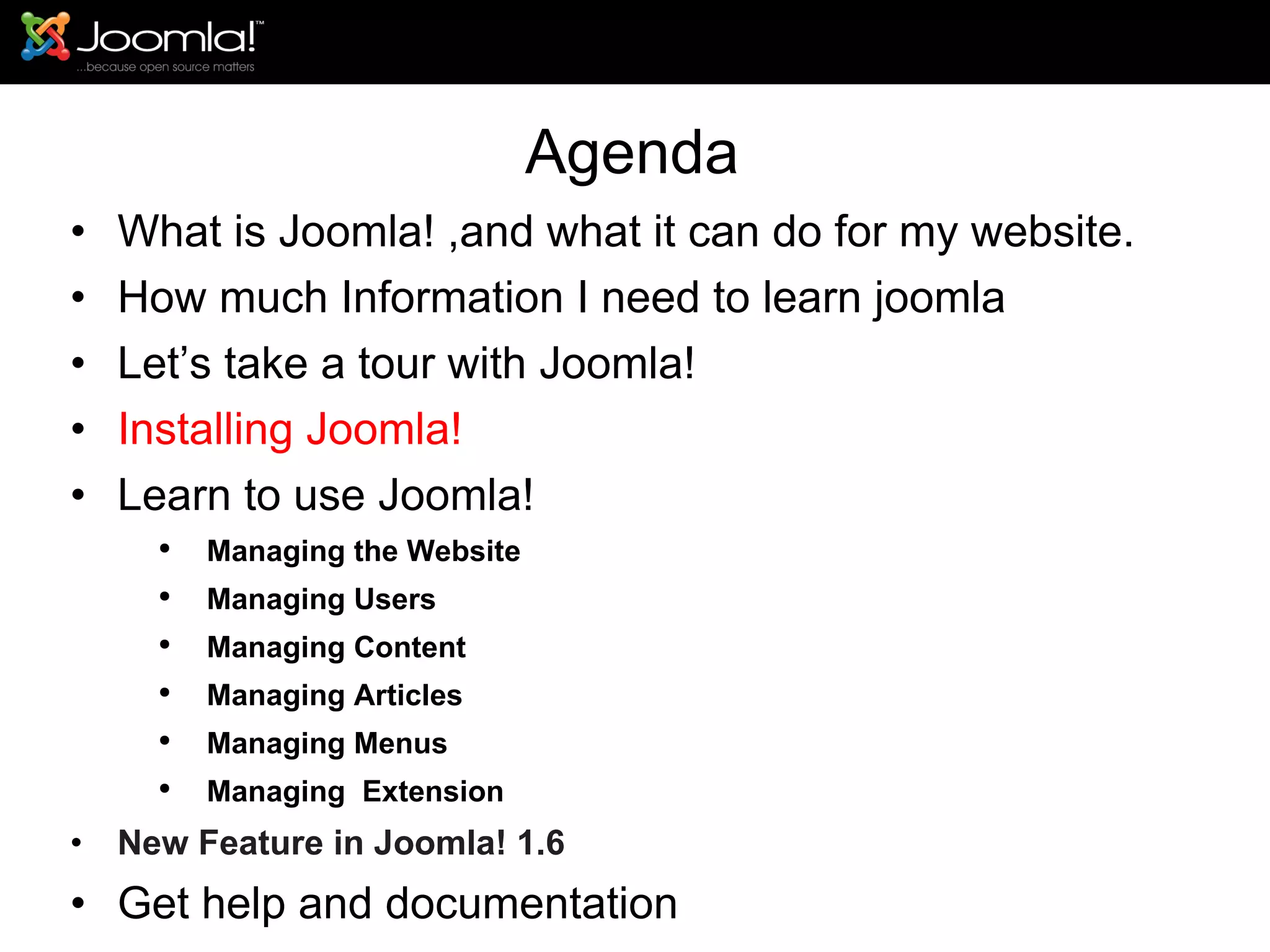 Agenda What is Joomla! ,and what it can do for my website. How much Information I need to learn joomla Let’s take a tour with Joomla!  Installing Joomla! Learn to use Joomla! Managing the Website Managing Users Managing Content Managing Articles Managing Menus Managing  Extension New Feature in Joomla! 1.6 Get help and documentation 