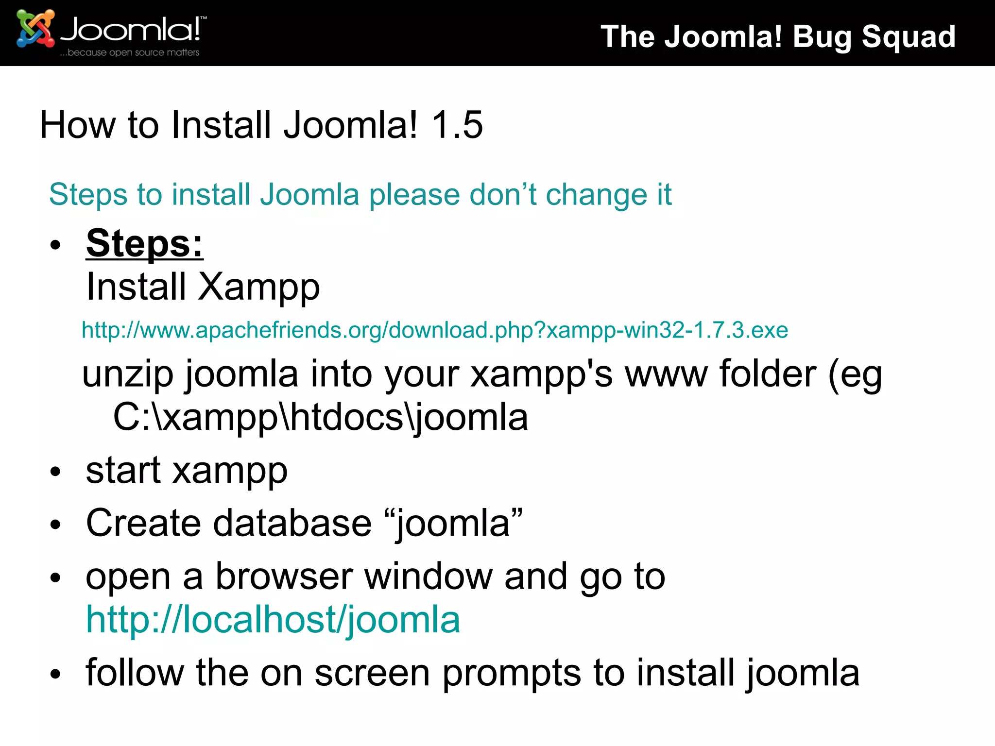 How to Install Joomla! 1.5 Steps to install Joomla please don’t change it Steps: Install Xampp http://www.apachefriends.org/download.php?xampp-win32-1.7.3.exe  unzip joomla into your xampp's www folder (eg C:\xampp\htdocs\joomla start xampp Create database “joomla” open a browser window and go to  http://localhost/joomla follow the on screen prompts to install joomla The Joomla! Bug Squad 