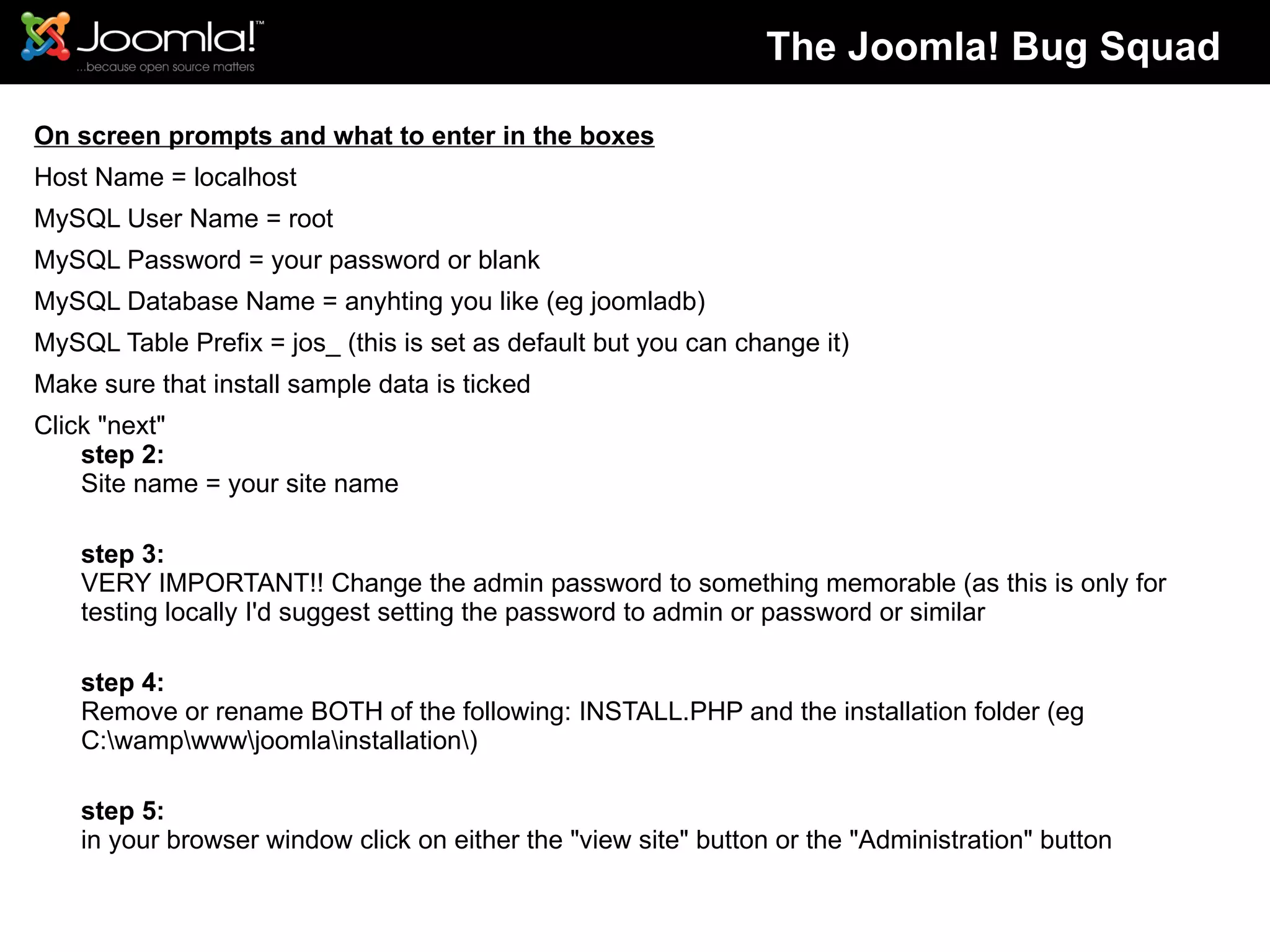 On screen prompts and what to enter in the boxes Host Name = localhost MySQL User Name = root MySQL Password = your password or blank MySQL Database Name = anyhting you like (eg joomladb) MySQL Table Prefix = jos_ (this is set as default but you can change it) Make sure that install sample data is ticked Click &quot;next&quot; step 2: Site name = your site name step 3: VERY IMPORTANT!! Change the admin password to something memorable (as this is only for testing locally I'd suggest setting the password to admin or password or similar step 4: Remove or rename BOTH of the following: INSTALL.PHP and the installation folder (eg C:\wamp\www\joomla\installation\) step 5: in your browser window click on either the &quot;view site&quot; button or the &quot;Administration&quot; button The Joomla! Bug Squad 