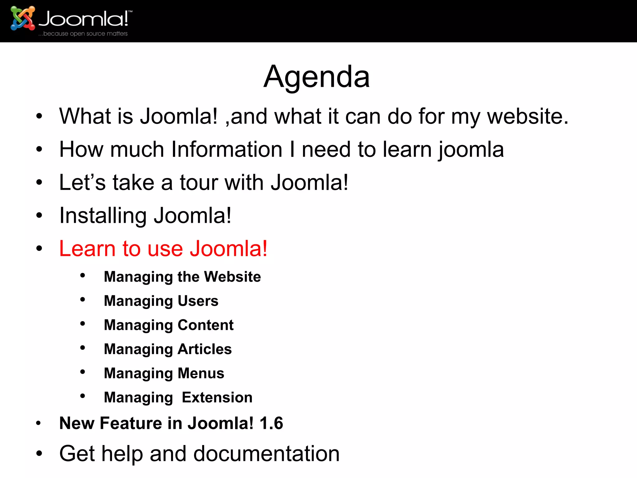 Agenda What is Joomla! ,and what it can do for my website. How much Information I need to learn joomla Let’s take a tour with Joomla!  Installing Joomla! Learn to use Joomla! Managing the Website Managing Users Managing Content Managing Articles Managing Menus Managing  Extension New Feature in Joomla! 1.6 Get help and documentation 