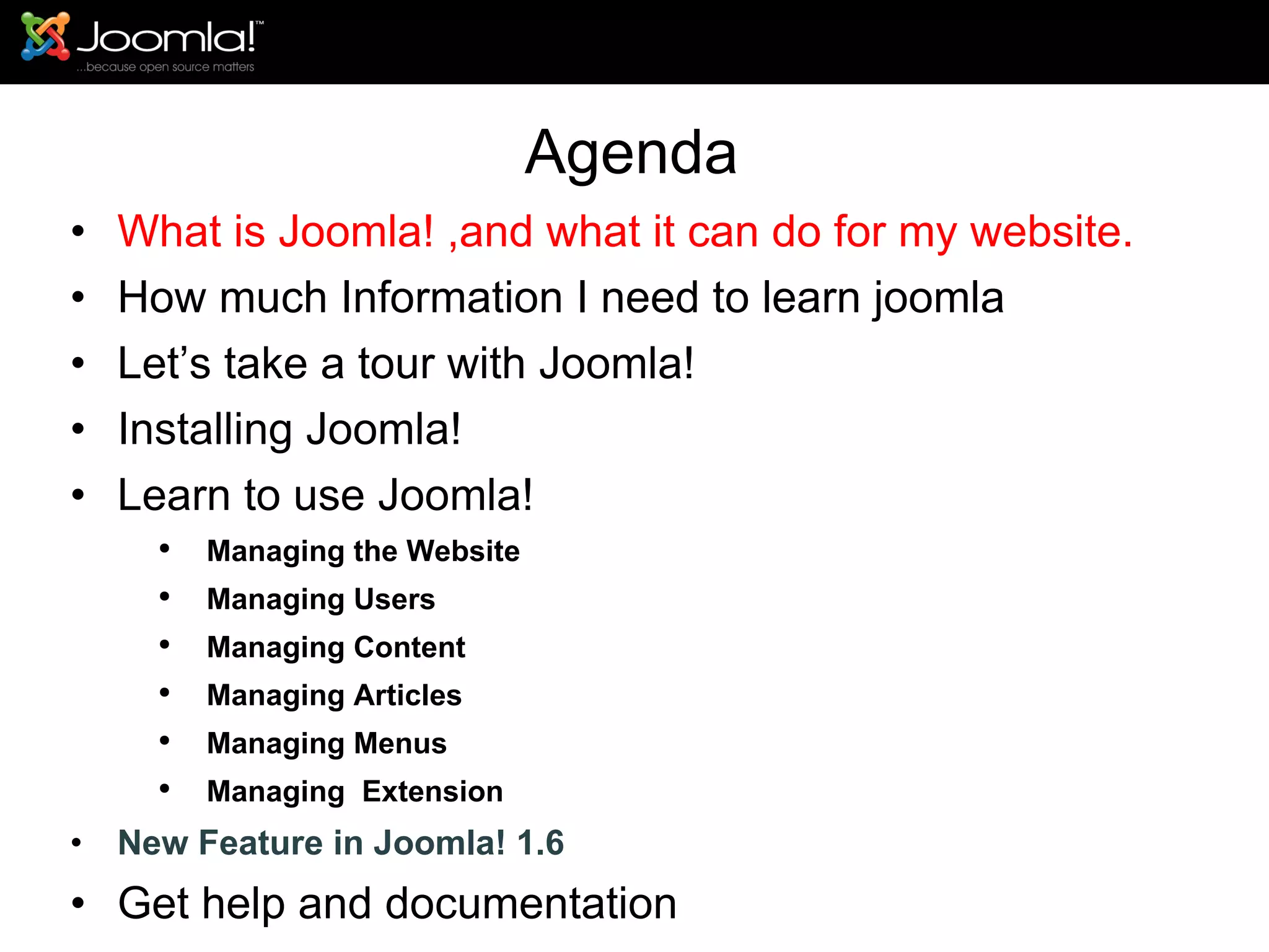 Agenda What is Joomla! ,and what it can do for my website. How much Information I need to learn joomla Let’s take a tour with Joomla!  Installing Joomla! Learn to use Joomla! Managing the Website Managing Users Managing Content Managing Articles Managing Menus Managing  Extension New Feature in Joomla! 1.6 Get help and documentation 