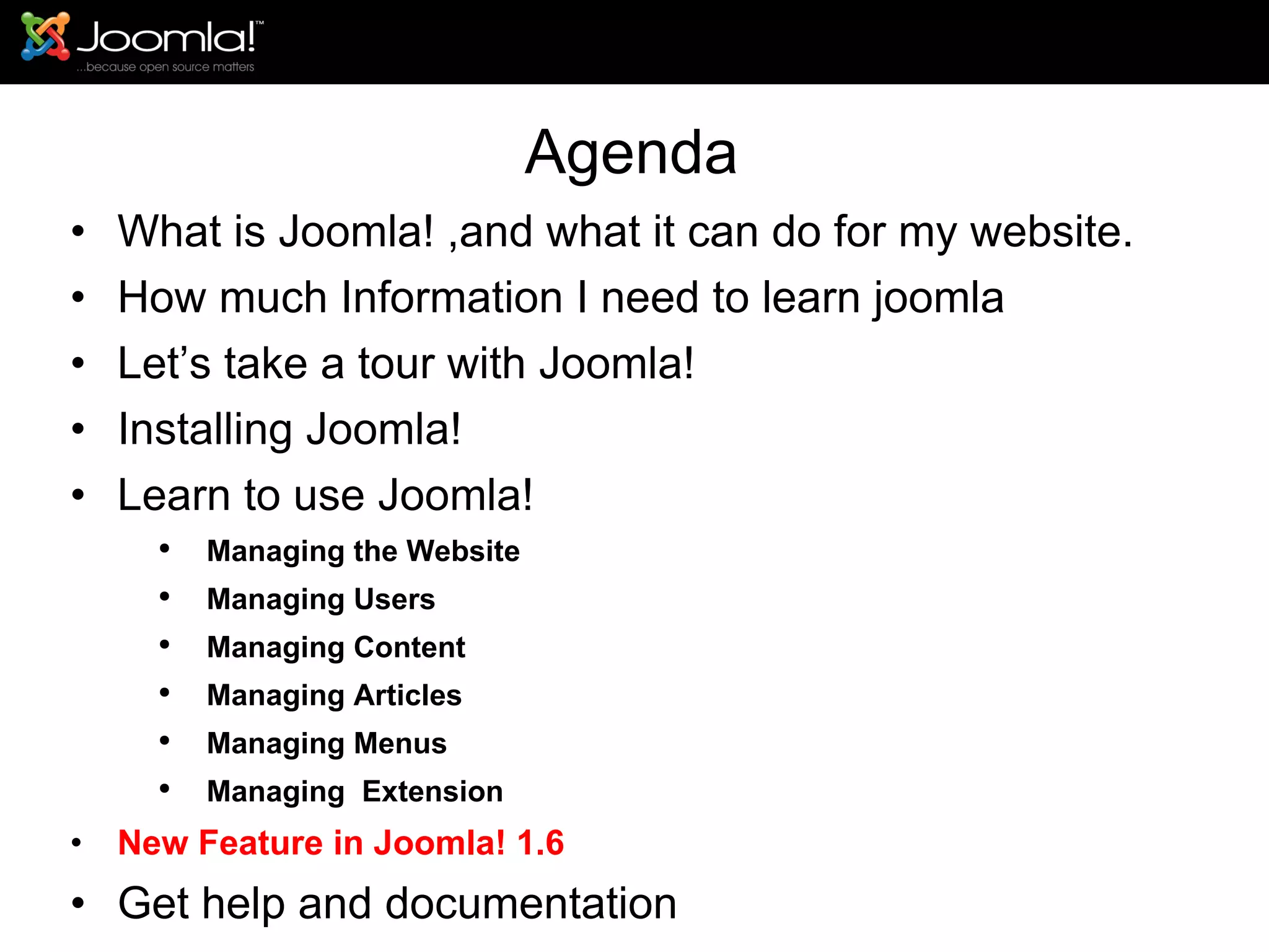 Agenda What is Joomla! ,and what it can do for my website. How much Information I need to learn joomla Let’s take a tour with Joomla!  Installing Joomla! Learn to use Joomla! Managing the Website Managing Users Managing Content Managing Articles Managing Menus Managing  Extension New Feature in Joomla! 1.6 Get help and documentation 