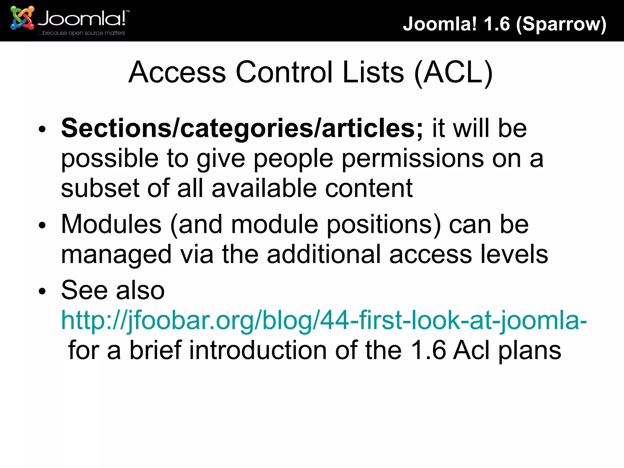 Access Control Lists (ACL) Sections/categories/articles;  it will be possible to give people permissions on a subset of all available content Modules (and module positions) can be managed via the additional access levels See also  http://jfoobar.org/blog/44-first-look-at-joomla-16-acl.html  for a brief introduction of the 1.6 Acl plans Joomla! 1.6 (Sparrow) 