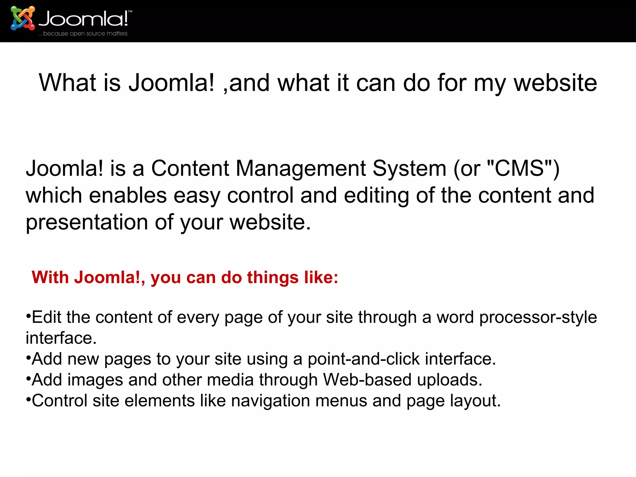 What is Joomla! ,and what it can do for my website Joomla! is a Content Management System (or &quot;CMS&quot;) which enables easy control and editing of the content and presentation of your website. With Joomla!, you can do things like: Edit the content of every page of your site through a word processor-style interface. Add new pages to your site using a point-and-click interface. Add images and other media through Web-based uploads. Control site elements like navigation menus and page layout. 