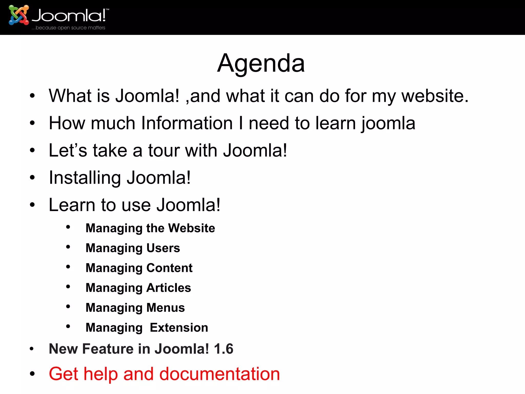 Agenda What is Joomla! ,and what it can do for my website. How much Information I need to learn joomla Let’s take a tour with Joomla!  Installing Joomla! Learn to use Joomla! Managing the Website Managing Users Managing Content Managing Articles Managing Menus Managing  Extension New Feature in Joomla! 1.6 Get help and documentation 