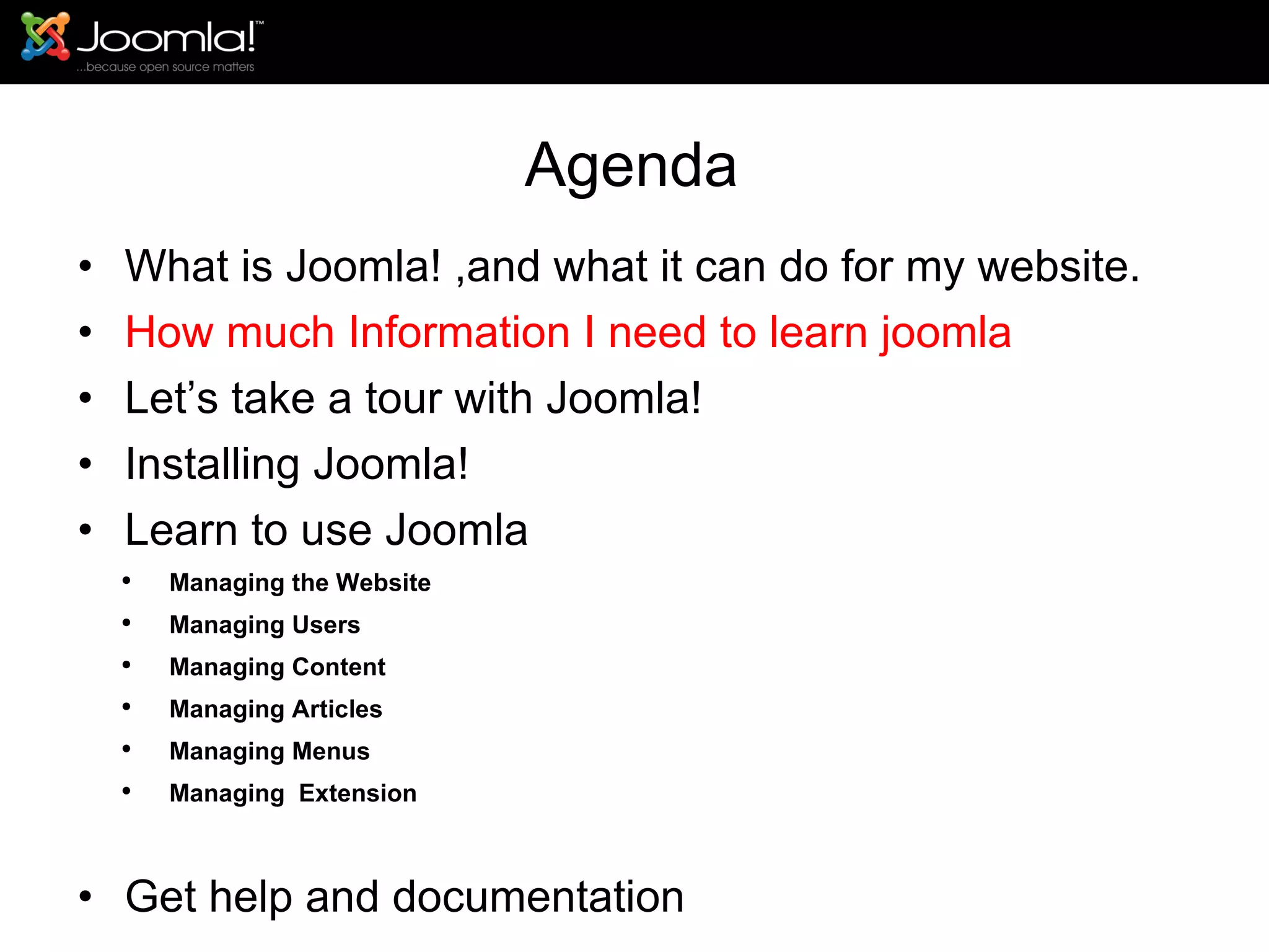 Agenda What is Joomla! ,and what it can do for my website. How much Information I need to learn joomla Let’s take a tour with Joomla!  Installing Joomla! Learn to use Joomla Managing the Website Managing Users Managing Content Managing Articles Managing Menus Managing  Extension Get help and documentation 
