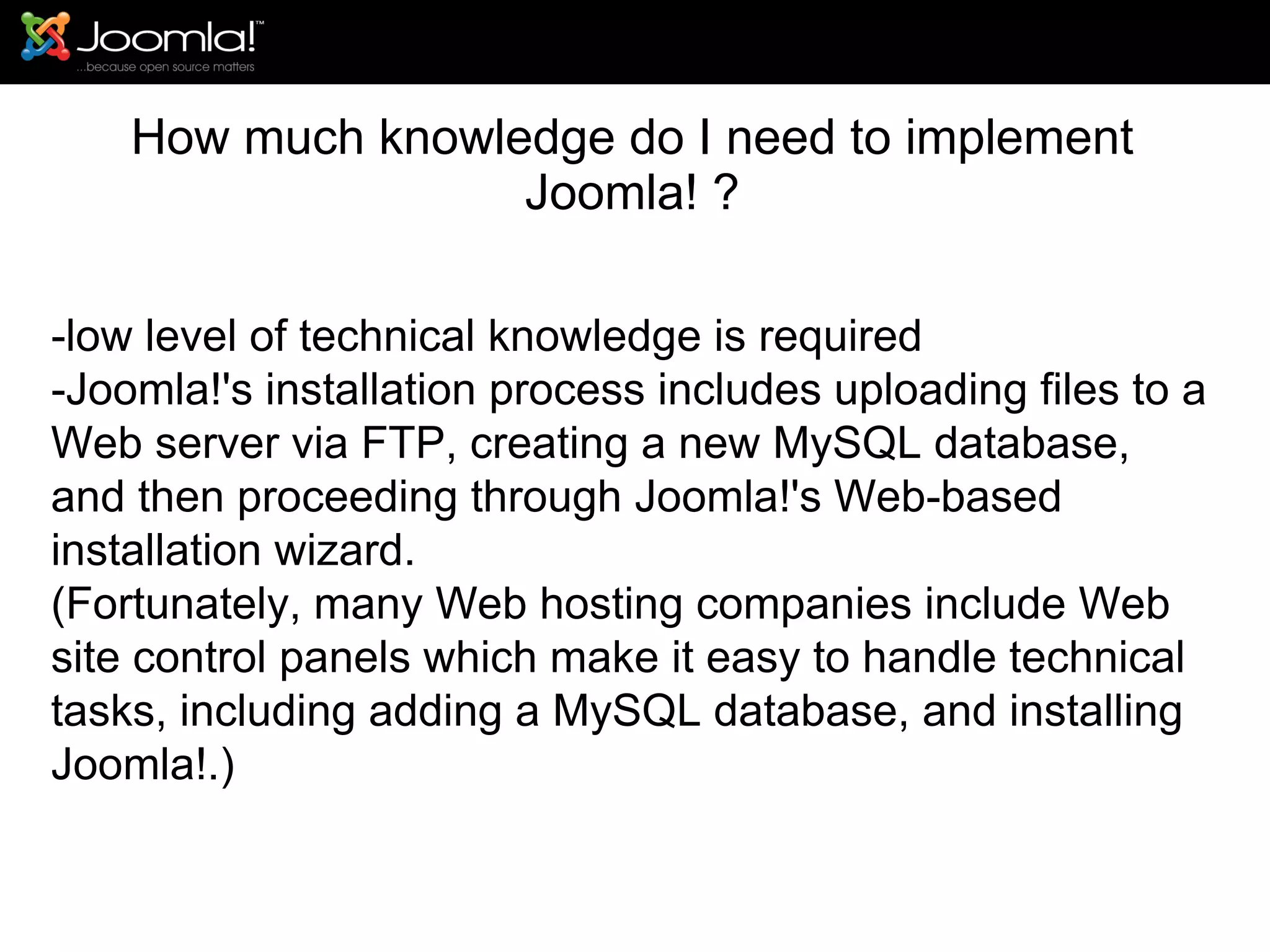 How much knowledge do I need to implement Joomla! ? -low level of technical knowledge is required -Joomla!'s installation process includes uploading files to a Web server via FTP, creating a new MySQL database, and then proceeding through Joomla!'s Web-based installation wizard.  (Fortunately, many Web hosting companies include Web site control panels which make it easy to handle technical tasks, including adding a MySQL database, and installing Joomla!.) 