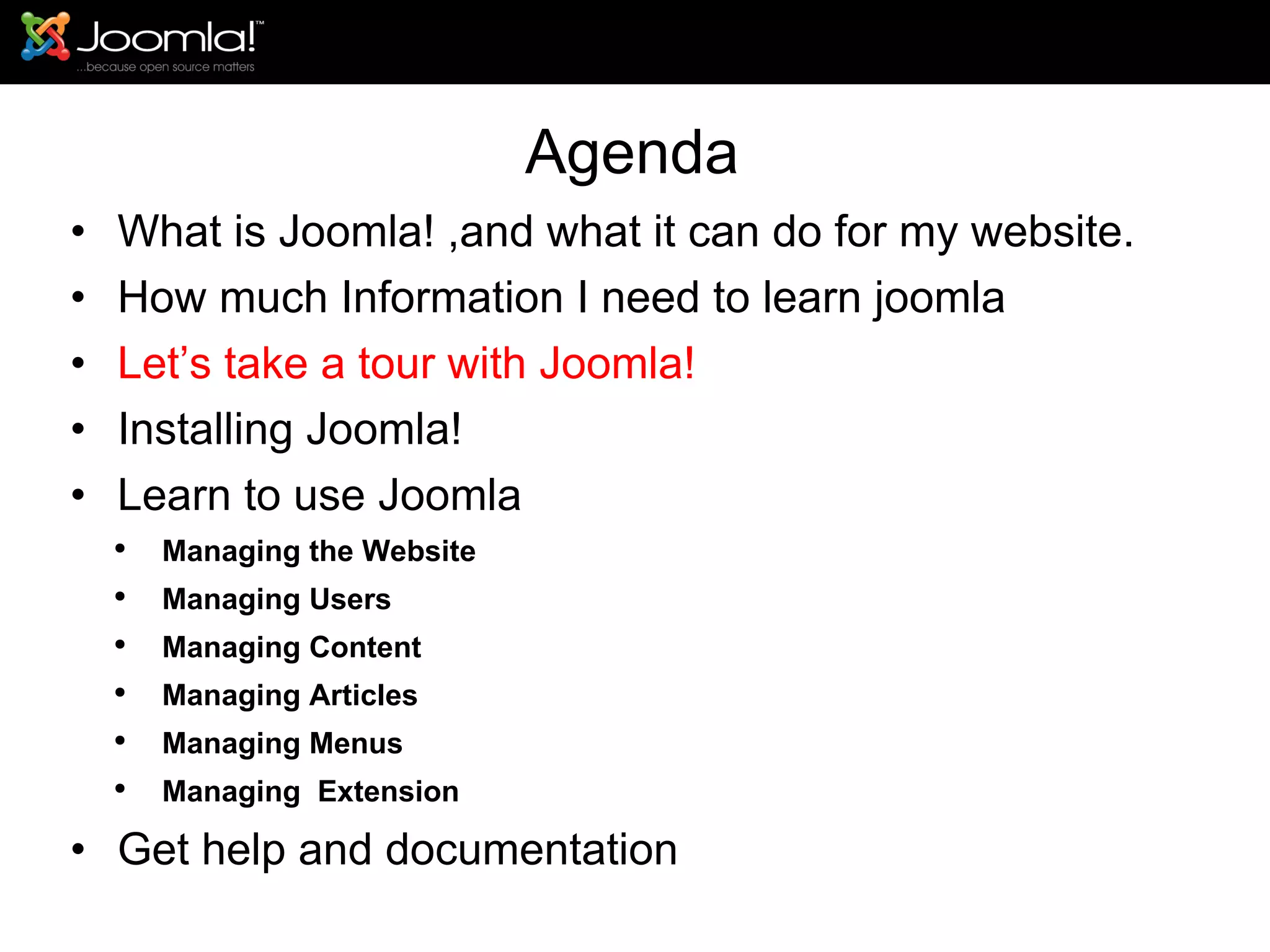 Agenda What is Joomla! ,and what it can do for my website. How much Information I need to learn joomla Let’s take a tour with Joomla!  Installing Joomla! Learn to use Joomla Managing the Website Managing Users Managing Content Managing Articles Managing Menus Managing  Extension Get help and documentation 