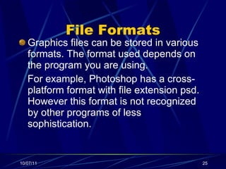 File Formats Graphics files can be stored in various formats. The format used depends on the program you are using. For example, Photoshop has a cross-platform format with file extension psd. However this format is not recognized by other programs of less sophistication. 