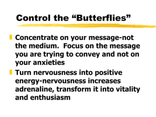 Control the “Butterflies” Concentrate on your message-not the medium.  Focus on the message you are trying to convey and not on your anxieties Turn nervousness into positive energy-nervousness increases adrenaline, transform it into vitality and enthusiasm   