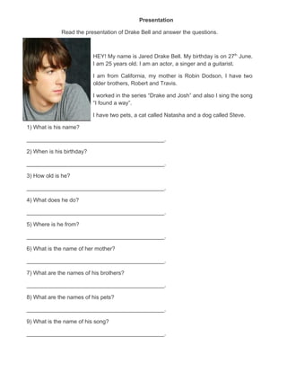Presentation

             Read the presentation of Drake Bell and answer the questions.



                           HEY! My name is Jared Drake Bell. My birthday is on 27th June.
                           I am 25 years old. I am an actor, a singer and a guitarist.

                           I am from California, my mother is Robin Dodson, I have two
                           older brothers, Robert and Travis.

                           I worked in the series “Drake and Josh” and also I sing the song
                           “I found a way”.

                           I have two pets, a cat called Natasha and a dog called Steve.

1) What is his name?

____________________________________________.

2) When is his birthday?

____________________________________________.

3) How old is he?

____________________________________________.

4) What does he do?

____________________________________________.

5) Where is he from?

____________________________________________.

6) What is the name of her mother?

____________________________________________.

7) What are the names of his brothers?

____________________________________________.

8) What are the names of his pets?

____________________________________________.

9) What is the name of his song?

____________________________________________.
 