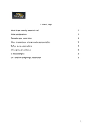 Contents page


What do we mean by presentations?                      3

Initial considerations                                 3

Preparing your presentation                            4

Ideas for assistance when preparing a presentation     4

Before giving presentations                            4

When giving presentations                              5

3 step action plan                                     5

Do’s and don’ts of giving a presentation               6




                                                           2
 