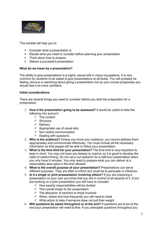 This booklet will help you to:

       Consider what a presentation is
       Decide what you need to consider before planning your presentation
       Think about how to prepare
       Deliver a successful presentation

What do we mean by a presentation?

The ability to give presentations is a highly valued skill in many occupations. It is very
common for students to be asked to give presentations at all levels. You will probably be
feeling nervous or panicking about giving a presentation but as your course progresses you
should feel a lot more confident.

Initial considerations

There are several things you need to consider before you start the preparation for a
presentation:

   1. How it the presentation going to be assessed? It would be useful to take the
        following into account:
              The content
              Structure
              Delivery
              Appropriate use of visual aids
              Non-verbal communication
              Dealing with questions
   2.   Who is the audience? Unless you know your audience, you cannot address them
        appropriately and communicate effectively. You must include all the necessary
        information so that people will be able to follow your presentation
   3.   What is the time limit for your presentation? The time limit is very important to
        bear in mind. You may not have any leeway to overrun so it is good to develop the
        habit of careful timing. Do not carry out research for a half-hour presentation when
        you only have 5 minutes. You only need to prepare what you can deliver at a
        reasonabley slow pace in the time allowed
   4.   What is the overall purpose of your presentation? Presentations can serve
        different purposes. They are often to inform but could be to persuade or influence.
   5.   Is it a single or joint preseantaion involving others? If you are preparing a
        presentation on your own you know that you are in control of all aspects of it. If you
        are working on a joint presentation you will have to consider:
              How exactly responsibilities will be divided
              The overall shape fo the presentation
              The allocation of sections to those involved
              When, where and how frequently you will need to meet
              What action to take if someone does not pull their weight
   6.   Will questions be asked throughout or at the end? If questions are to be at the
        end your presentation will need to flow. If you anticipate questions throughout you

                                                                                                 3
 