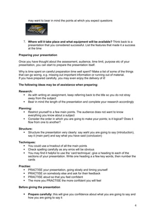 may want to bear in mind the points at which you expect questions




   7. Where will it take place and what equipment will be available? Think back to a
       presentation that you considered successful. List the features that made it a success
       at the time

Preparing your presentation

Once you have thought about the assessment, audience, time limit, purpose etc of your
presentation, you can start to prepare the presentation itself.

Why is time spent on careful preparation time well spent? Make a list of some of the things
that can go worng, e.g. missing out important information or running out of material.
If you have prepared carefully, you may even enjoy the delivery of it!

The following ideas may be of assistance when preparing:

Research:
    As with writing an assignment, keep referring back to the title so you do not stray
      away from the subject
    Bear in mind the length of the presentation and complete your research accordingly

Planning:
    Restrict yourself to a few main points. The audience does not want to know
      everything you know about a subject
    Consider the order in which you are going to make your points; is it logical? Does it
      flow from one to another?

Structure:
    Structure the presentation very clearly: say waht you are going to say (introduction),
       say it (main part) and say what you have said (conclusion)

Techniques:
    You could use a hnadout of all the main points
    Check spelling carefully as any erros will be obvious
    You may find it helpful to use the ‘card technique’; give a heading to each of the
      sections of your presentation. Write one heading a a few key words, then number the
      cards

Practise:
    PRACTISE your presentation, going slowly and timing yourself
    PRACTISE on somebody else and ask for their feedback
    PRACTISE aloud so that you feel confident
    The more you PRACTISE the more confident you will feel

Before giving the presentation

      Prepare carefully: this will give you confidence about what you are going to say and
       how you are going to say it

                                                                                              4
 