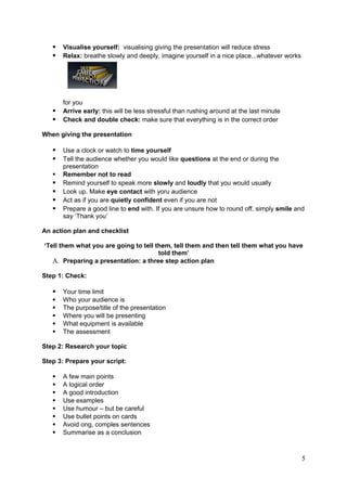    Visualise yourself: visualising giving the presentation will reduce stress
      Relax: breathe slowly and deeply, imagine yourself in a nice place...whatever works




       for you
      Arrive early: this will be less stressful than rushing around at the last minute
      Check and double check: make sure that everything is in the correct order

When giving the presentation

      Use a clock or watch to time yourself
      Tell the audience whether you would like questions at the end or during the
       presentation
      Remember not to read
      Remind yourself to speak more slowly and loudly that you would usually
      Look up. Make eye contact with yoru audience
      Act as if you are quietly confident even if you are not
      Prepare a good line to end with. If you are unsure how to round off, simply smile and
       say ‘Thank you’

An action plan and checklist

‘Tell them what you are going to tell them, tell them and then tell them what you have
                                       told them’
   A. Preparing a presentation: a three step action plan

Step 1: Check:

      Your time limit
      Who your audience is
      The purpose/title of the presentation
      Where you will be presenting
      What equipment is available
      The assessment

Step 2: Research your topic

Step 3: Prepare your script:

      A few main points
      A logical order
      A good introduction
      Use examples
      Use humour – but be careful
      Use bullet points on cards
      Avoid ong, comples sentences
      Summarise as a conclusion



                                                                                             5
 