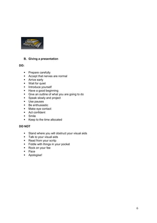 B. Giving a presentation

DO:

     Prepare carefully
     Accept that nerves are normal
     Arrive early
     Wait for quiet
     Introduce yourself
     Have a good beginning
     Give an outline of what you are going to do
     Speak slowly and project
     Use pauses
     Be enthusiastic
     Make eye contact
     Act confident
     Smile
     Keep to the time allocated

DO NOT

     Stand where you will obstruct your visual aids
     Talk to your visual aids
     Read from your scritp
     Fiddle with things in your pocket
     Rock on your fee
     Pace
     Apologise!




                                                       6
 