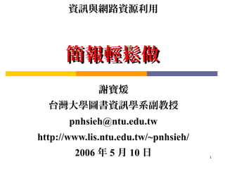 資訊與網路資源利用



      簡報輕鬆做
              謝寶煖
  台灣大學圖書資訊學系副教授
       pnhsieh@ntu.edu.tw
http://www.lis.ntu.edu.tw/~pnhsieh/
        2006 年 5 月 10 日               1
 