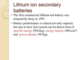 Lithium ion secondary
    batteries
 The first commercial lithium-ion battery was
  released by Sony in 1991
 Battery performance is related not only capacity
  but also to how fast current can be drawn from it:
  specific energy (Wh/Kg), energy density (Wh/cm3)
  and power density (W/Kg)
 