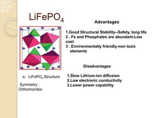LiFePO4                            Advantages

                        1.Good Structural Stability--Safety, long life
                        2 . Fe and Phosphates are abundant-Low
                        cost
                        3 . Environmentally friendly-non toxic
                           elements


                                  Disadvantages

 a. LiFePO4 Structure   1.Slow Lithium-ion diffusion
                        2.Low electronic conductivity
Symmetry :              3.Lower power capability
Orthorhombic
 