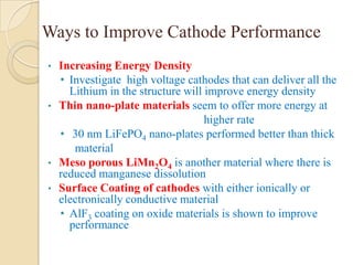 Ways to Improve Cathode Performance
•   Increasing Energy Density
    • Investigate high voltage cathodes that can deliver all the
      Lithium in the structure will improve energy density
•   Thin nano-plate materials seem to offer more energy at
                                    higher rate
    • 30 nm LiFePO4 nano-plates performed better than thick
       material
•   Meso porous LiMn2O4 is another material where there is
    reduced manganese dissolution
•   Surface Coating of cathodes with either ionically or
    electronically conductive material
    • AlF3 coating on oxide materials is shown to improve
      performance
 