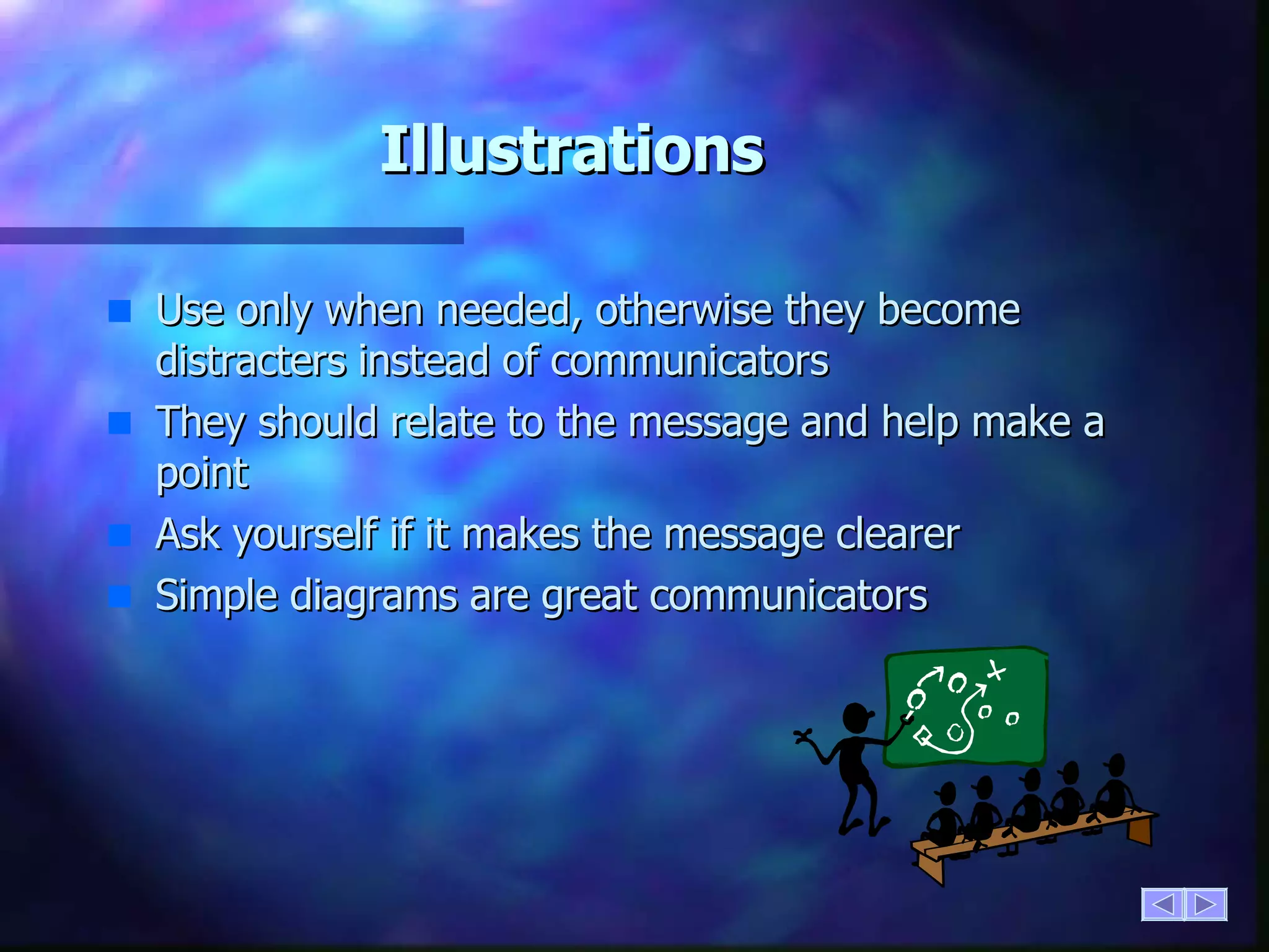 Illustrations Use only when needed, otherwise they become distracters instead of communicators They should relate to the message and help make a point Ask yourself if it makes the message clearer  Simple diagrams are great communicators 