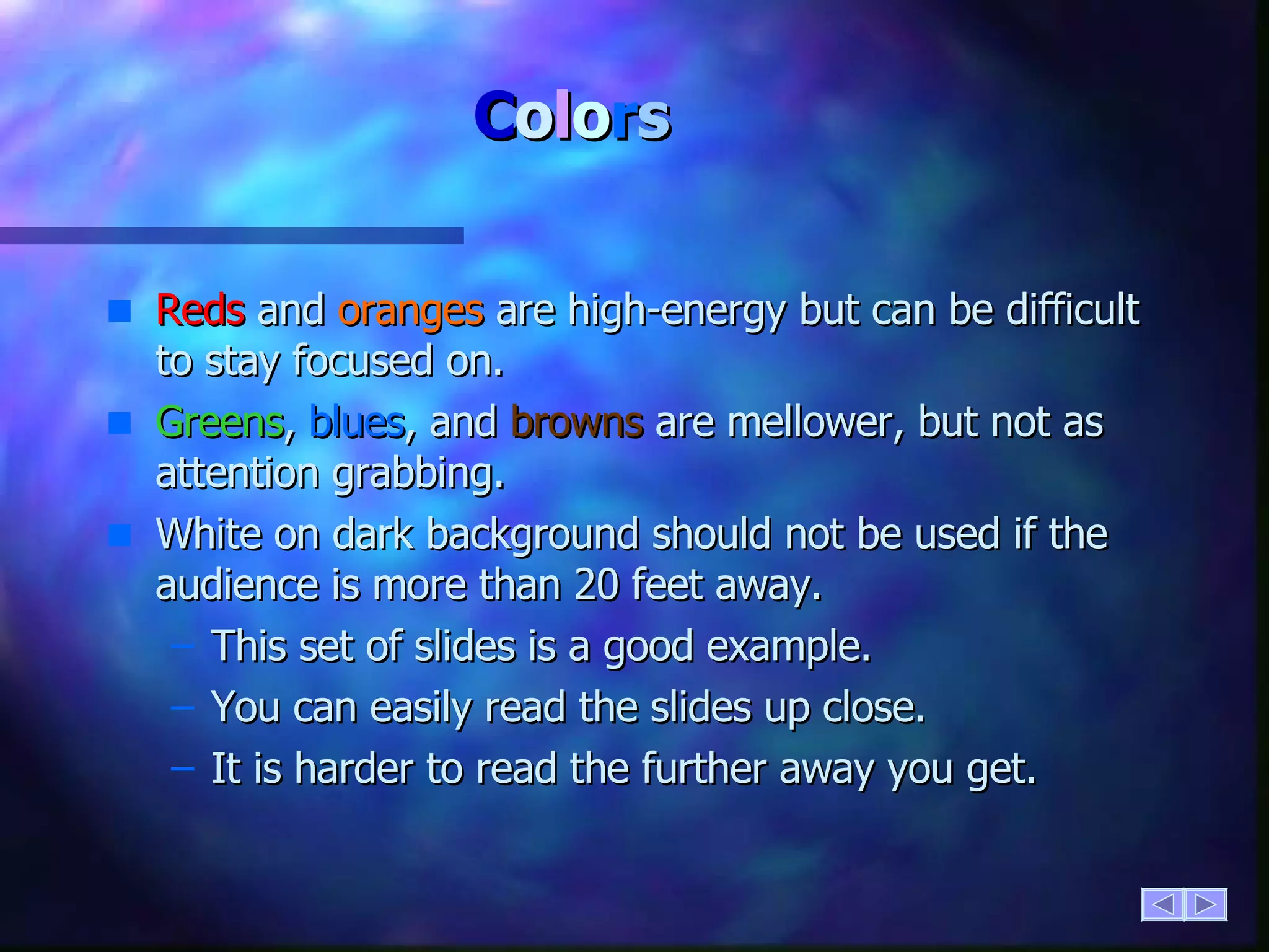 C o l o r s Reds  and  oranges  are high-energy but can be difficult to stay focused on. Greens ,  blues , and  browns  are mellower, but not as attention grabbing. White on dark background should not be used if the audience is more than 20 feet away. This set of slides is a good example. You can easily read the slides up close. It is harder to read the further away you get. 