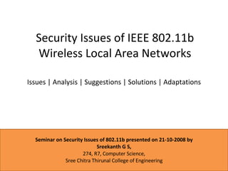 Security Issues of IEEE 802.11b Wireless Local Area Networks Issues | Analysis | Suggestions | Solutions | Adaptations Seminar on Security Issues of 802.11b presented on 21-10-2008 by Sreekanth G S, 274, R7, Computer Science, Sree Chitra Thirunal College of Engineering 