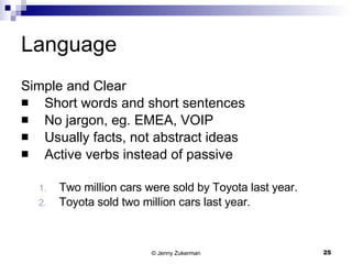 Language Simple and Clear Short words and short sentences No jargon, eg. EMEA, VOIP Usually facts, not abstract ideas Active verbs instead of passive Two million cars were sold by Toyota last year. Toyota sold two million cars last year. 