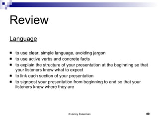 Review Language to use clear, simple language, avoiding jargon to use active verbs and concrete facts to explain the structure of your presentation at the beginning so that your listeners know what to expect to link each section of your presentation to signpost your presentation from beginning to end so that your listeners know where they are 