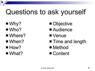 Questions to ask yourself Why? Who? Where? When? How? What? Objective Audience Venue Time and length Method Content 
