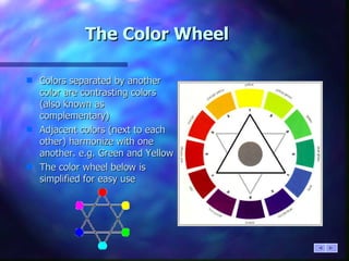 The Color Wheel Colors separated by another color are contrasting colors (also known as complementary) Adjacent colors (next to each other) harmonize with one another. e.g. Green and Yellow The color wheel below is simplified for easy use 