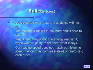 Bullets  (con.) If you crowd too much text, the audience will not read it. Too much text makes it look busy and is hard to read. Why should they spend the energy reading it, when you are going to tell them what it says? Our reading speed does not match our listening speed; hence, they confuse instead of reinforcing each other. 