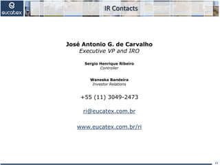 José Antonio G. de Carvalho
Executive VP and IRO
Sergio Henrique Ribeiro
Controller
Waneska Bandeira
Investor Relations
+55 (11) 3049-2473
ri@eucatex.com.br
www.eucatex.com.br/ri
IR Contacts
15
 