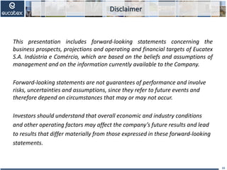 This presentation includes forward-looking statements concerning the
business prospects, projections and operating and financial targets of Eucatex
S.A. Indústria e Comércio, which are based on the beliefs and assumptions of
management and on the information currently available to the Company.
Forward‐looking statements are not guarantees of performance and involve
risks, uncertainties and assumptions, since they refer to future events and
therefore depend on circumstances that may or may not occur.
Investors should understand that overall economic and industry conditions
and other operating factors may affect the company’s future results and lead
to results that differ materially from those expressed in these forward‐looking
statements.
16
Disclaimer
 