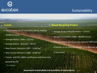 15
» Forests
• The Company has 57 eucalyptus farms, totaling
44,000 hectares
• Average Radius - Salto – 122 km
• Average Radius - Botucatu – 60 km
• New Forests Planted in 2007 – 5,400 ha*
• New Forests Planted in 2008 – 4,500 ha*
• Forests with ISO 14001 certification and Green Seal
granted by FSC
Guaranteed sustainability and possibility of new projects.
Sustainability
* ha = hectare
» Wood Recycling Project
• Average Scrap Collection Radius – 150 km
• Volume Processed in 2008 – 88,000 tonnes
• This annualized volume would represent 900 hecta
of forests, or an investment of R$ 10 million per ye
in land alone.
 