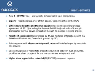 22
» New T-HDF/MDF line – strategically differentiated from competition;
» Exports – traditional exporter of thin boards, with own office in the USA;
» Differentiated electric and thermal power costs: electric energy purchase
agreement till 2012 (including for the new T-HDF line) and self-sufficiency in
biomass for thermal power generation through its pioneer recycling project;
» Forest self-sustainability guaranteed by 44,000 hectares of forest area with ISO
14001 certification and Green Seal granted by FSC;
» Paint segment with above-market growth rates and installed capacity to sustain
this growth;
» Concluding phase of real estate properties launched between 2006 and 2008,
provides excellent prospects for the markets where we operate; and
» Higher share appreciation potential (EV/EBITDA) compared to peers.
Final Remarks
 