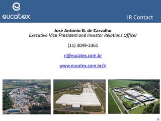 23
IR Contact
José Antonio G. de Carvalho
Executive Vice President and Investor Relations Officer
(11) 3049-2361
ri@eucatex.com.br
www.eucatex.com.br/ri
 