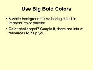 Use Big Bold Colors

A white background is so boring it isn't in
Impress' color pallette.

Color-challenged? Google it, there are lots of
resources to help you.
 