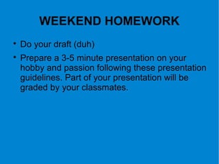 WEEKEND HOMEWORK

Do your draft (duh)

Prepare a 3-5 minute presentation on your
hobby and passion following these presentation
guidelines. Part of your presentation will be
graded by your classmates.
 