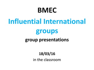 BMEC
Influential International
groups
group presentations
18/03/16
in the classroom
 
