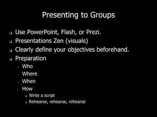 Presenting to Groups
 Use PowerPoint, Flash, or Prezi.
 Presentations Zen (visuals)
 Clearly define your objectives beforehand.
 Preparation
– Who
– Where
– When
– How
 Write a script
 Rehearse, rehearse, rehearse
 