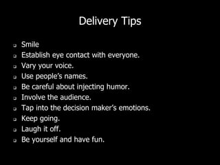 Delivery Tips
 Smile
 Establish eye contact with everyone.
 Vary your voice.
 Use people’s names.
 Be careful about injecting humor.
 Involve the audience.
 Tap into the decision maker’s emotions.
 Keep going.
 Laugh it off.
 Be yourself and have fun.
 