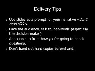 Delivery Tips
 Use slides as a prompt for your narrative –don’t
read slides.
 Face the audience, talk to individuals (especially
the decision maker).
 Announce up front how you’re going to handle
questions.
 Don’t hand out hard copies beforehand.
 