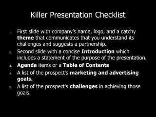 Killer Presentation Checklist
1. First slide with company’s name, logo, and a catchy
theme that communicates that you understand its
challenges and suggests a partnership.
2. Second slide with a concise Introduction which
includes a statement of the purpose of the presentation.
3. Agenda items or a Table of Contents
4. A list of the prospect's marketing and advertising
goals.
5. A list of the prospect's challenges in achieving those
goals.
 