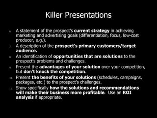 Killer Presentations
6. A statement of the prospect's current strategy in achieving
marketing and advertising goals (differentiation, focus, low-cost
producer, e.g.).
7. A description of the prospect's primary customers/target
audience.
8. An identification of opportunities that are solutions to the
prospect's problems and challenges.
9. Present the advantages of your solution over your competition,
but don't knock the competition.
10. Present the benefits of your solutions (schedules, campaigns,
packages, etc.) to the prospect's challenges.
11. Show specifically how the solutions and recommendations
will make their business more profitable. Use an ROI
analysis if appropriate.
 