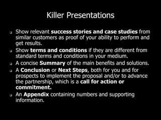 Killer Presentations
 Show relevant success stories and case studies from
similar customers as proof of your ability to perform and
get results.
 Show terms and conditions if they are different from
standard terms and conditions in your medium.
 A concise Summary of the main benefits and solutions.
 A Conclusion or Next Steps, both for you and for
prospects to implement the proposal and/or to advance
the partnership, which is a call for action or
commitment.
 An Appendix containing numbers and supporting
information.
 