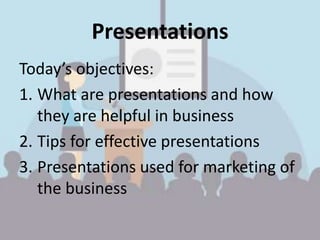 Presentations
Today’s objectives:
1. What are presentations and how
they are helpful in business
2. Tips for effective presentations
3. Presentations used for marketing of
the business
 