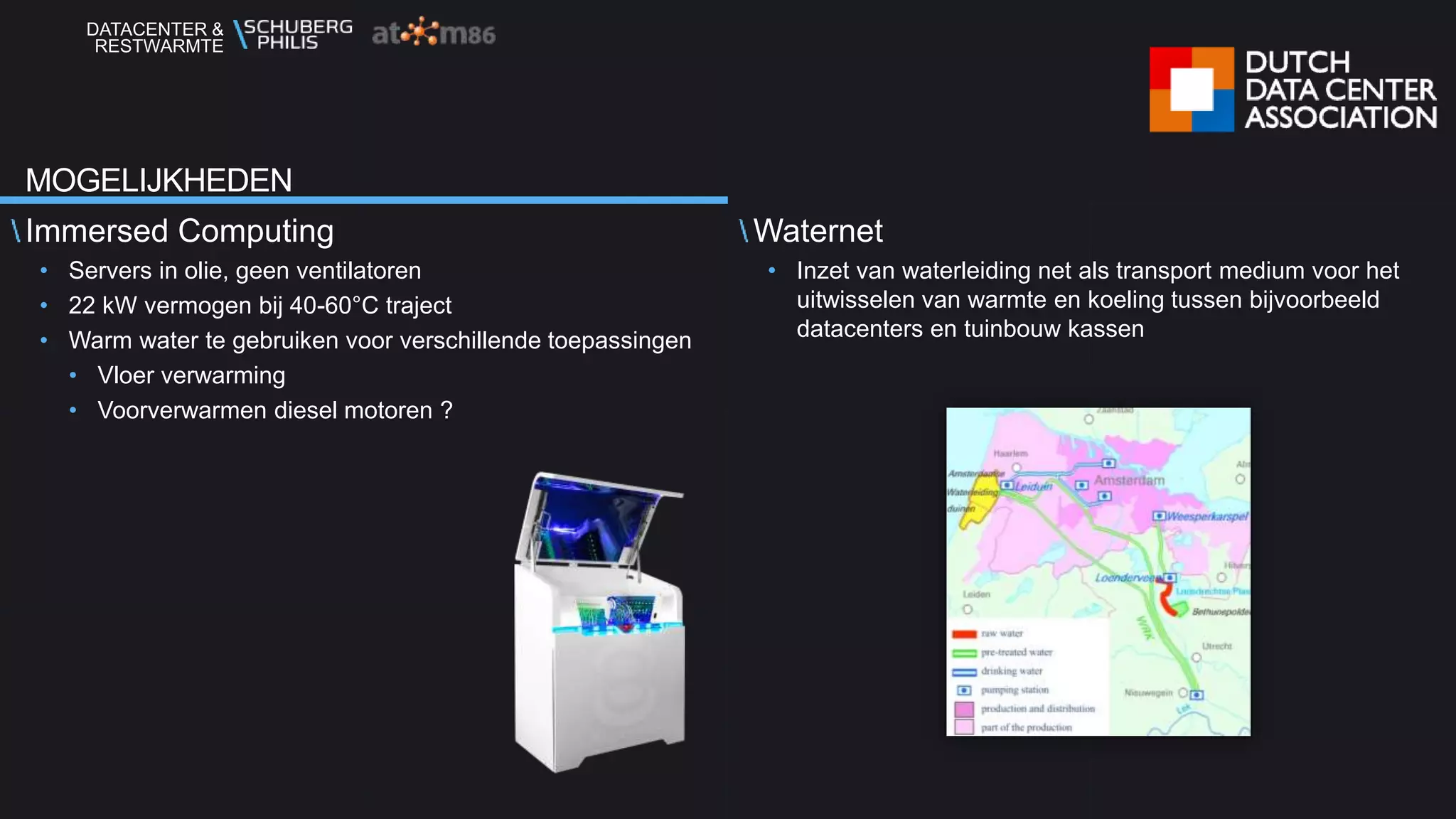 DATACENTER &
RESTWARMTE
Immersed Computing
• Servers in olie, geen ventilatoren
• 22 kW vermogen bij 40-60°C traject
• Warm water te gebruiken voor verschillende toepassingen
• Vloer verwarming
• Voorverwarmen diesel motoren ?
Waternet
• Inzet van waterleiding net als transport medium voor het
uitwisselen van warmte en koeling tussen bijvoorbeeld
datacenters en tuinbouw kassen
MOGELIJKHEDEN
 