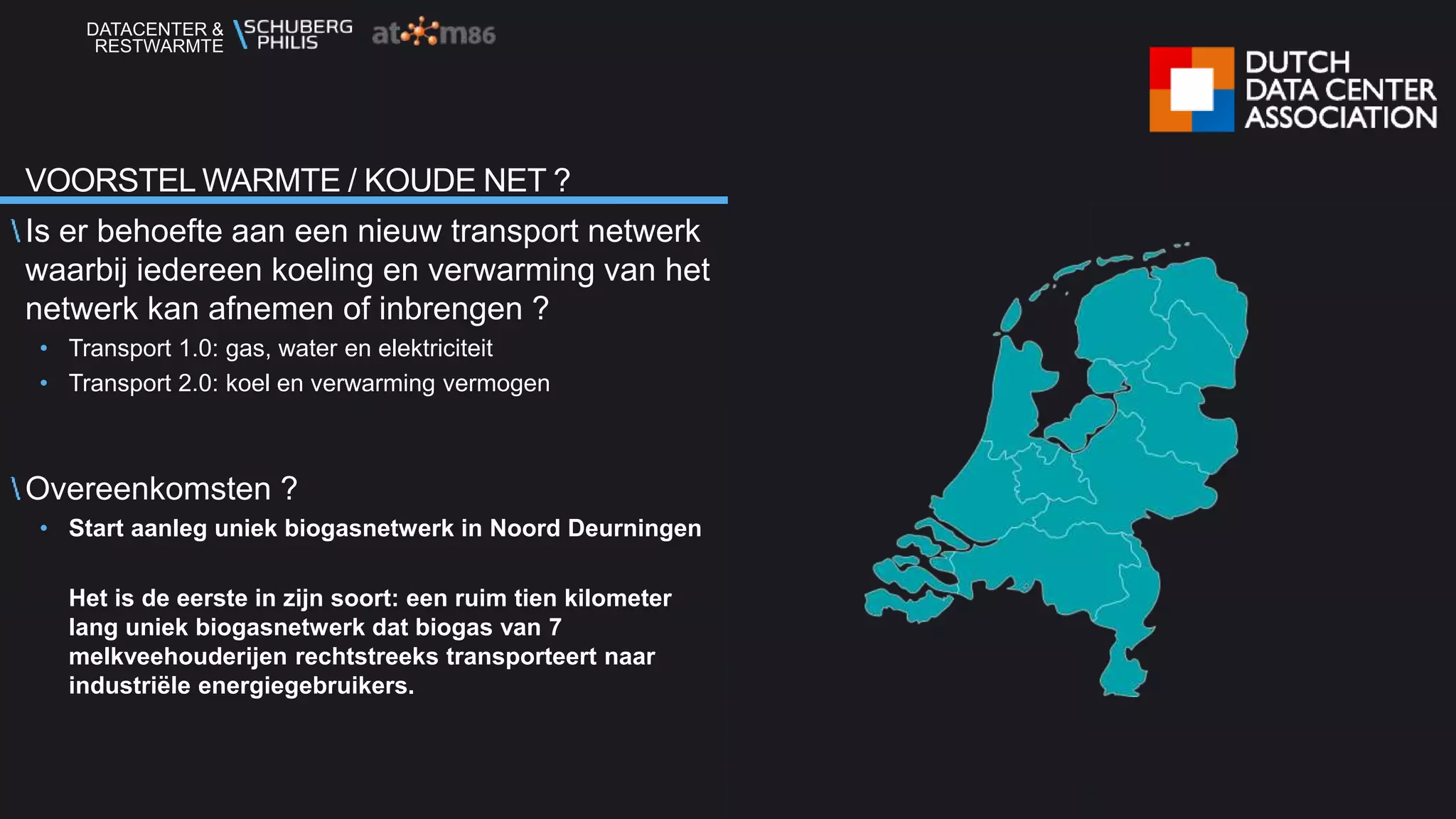 DATACENTER &
RESTWARMTE
Is er behoefte aan een nieuw transport netwerk
waarbij iedereen koeling en verwarming van het
netwerk kan afnemen of inbrengen ?
• Transport 1.0: gas, water en elektriciteit
• Transport 2.0: koel en verwarming vermogen
Overeenkomsten ?
• Start aanleg uniek biogasnetwerk in Noord Deurningen
Het is de eerste in zijn soort: een ruim tien kilometer
lang uniek biogasnetwerk dat biogas van 7
melkveehouderijen rechtstreeks transporteert naar
industriële energiegebruikers.
VOORSTEL WARMTE / KOUDE NET ?
 