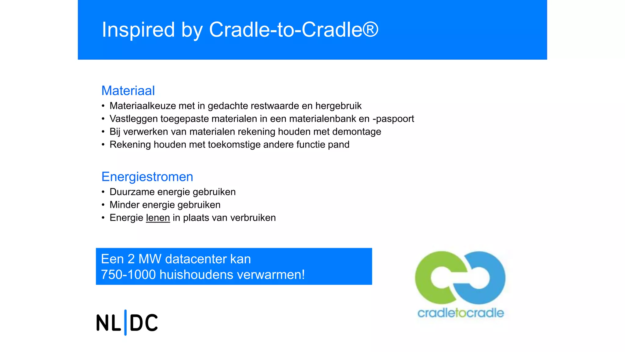 Inspired by Cradle-to-Cradle®
Materiaal
• Materiaalkeuze met in gedachte restwaarde en hergebruik
• Vastleggen toegepaste materialen in een materialenbank en -paspoort
• Bij verwerken van materialen rekening houden met demontage
• Rekening houden met toekomstige andere functie pand
Energiestromen
• Duurzame energie gebruiken
• Minder energie gebruiken
• Energie lenen in plaats van verbruiken
Een 2 MW datacenter kan
750-1000 huishoudens verwarmen!
 